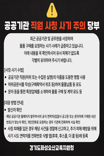 공공기관 직원 사칭 사기 주의 당부 최근 공공기관 및 공무원을 사칭하여 물품 구매를 요청하는 사기 사례가 급증하고 있습니다. 아래 내용을 꼭 확인하셔서 유사 피해가 없도록 각별히 유의하여 주시기 바랍니다. [사전 사기 수법]• 공공기관 직원(허위 또는 실존인 실명)이 이들로 도장한 명함 사용 • 허위공문서를 작성(구매확약서 워조 등)하여 물품납품 등 유도 • 문자 등을 통한 특정앱패를 스캔하여 물품 구매 및 계약 유도 등 [대응 방법 안내]• 발신자 확인 해당 공공기관 홈페이지나 발주부서의 공식 연락처(읍사무 공고 또는 문의처에 기재된 내선 번호가 맞는지 확인, 메일 도메인 등을 잉고기관의 공식 기관에 문의하여 사실 확인 • 사전 피해를 입은 경우 해당 사건을 경찰에 신고하고, 추가 피해 예방을 위하여 사기 사도 연락처를 전화번호 사업 앱(후후, 후스콜, 더콜 등)에 등록 경기도화성오산교육지원청